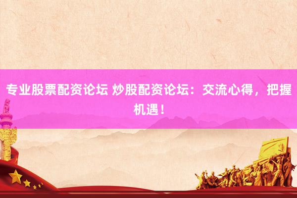 专业股票配资论坛 炒股配资论坛：交流心得，把握机遇！
