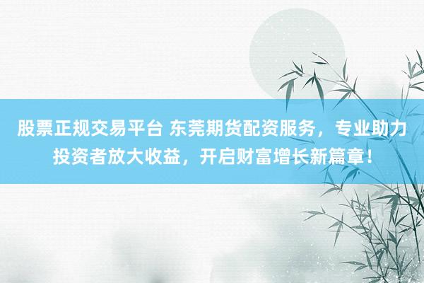 股票正规交易平台 东莞期货配资服务，专业助力投资者放大收益，开启财富增长新篇章！