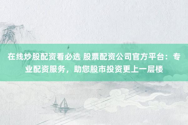 在线炒股配资看必选 股票配资公司官方平台：专业配资服务，助您股市投资更上一层楼