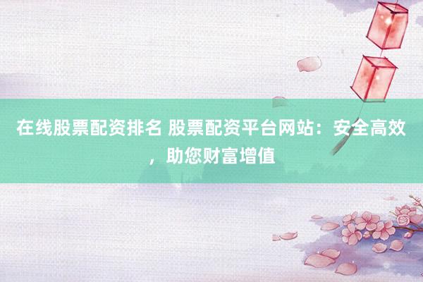 在线股票配资排名 股票配资平台网站：安全高效，助您财富增值
