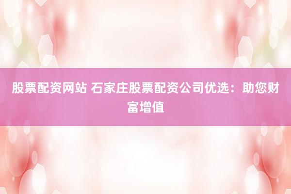 股票配资网站 石家庄股票配资公司优选：助您财富增值