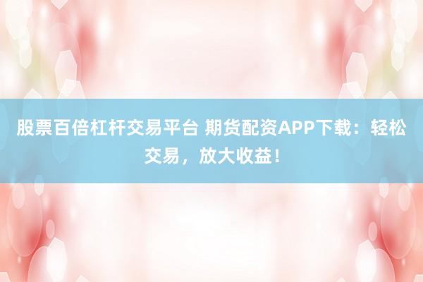 股票百倍杠杆交易平台 期货配资APP下载：轻松交易，放大收益！