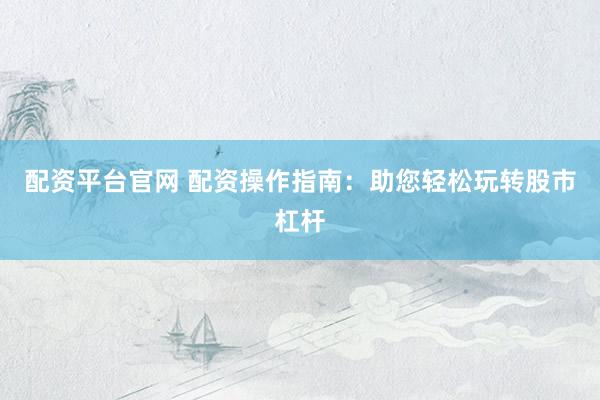 配资平台官网 配资操作指南：助您轻松玩转股市杠杆