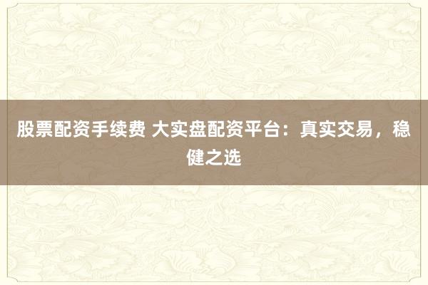 股票配资手续费 大实盘配资平台：真实交易，稳健之选