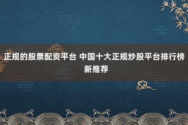 正规的股票配资平台 中国十大正规炒股平台排行榜  新推荐