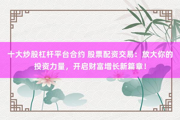 十大炒股杠杆平台合约 股票配资交易：放大你的投资力量，开启财富增长新篇章！