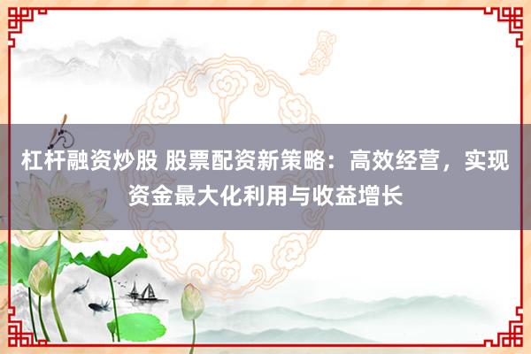 杠杆融资炒股 股票配资新策略：高效经营，实现资金最大化利用与收益增长
