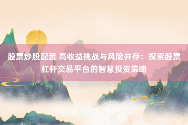 股票炒股配资 高收益挑战与风险并存：探索股票杠杆交易平台的智慧投资策略