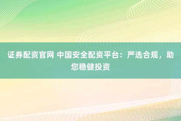 证券配资官网 中国安全配资平台：严选合规，助您稳健投资