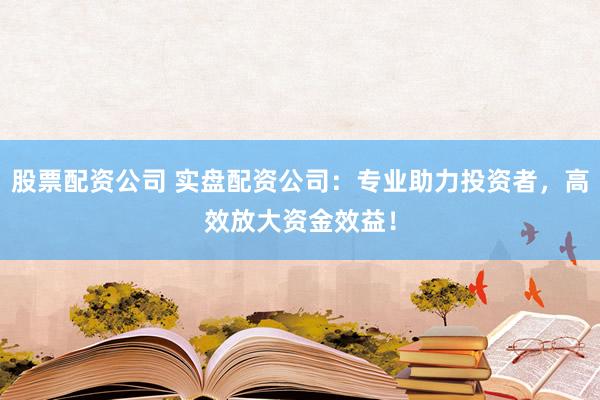 股票配资公司 实盘配资公司：专业助力投资者，高效放大资金效益！