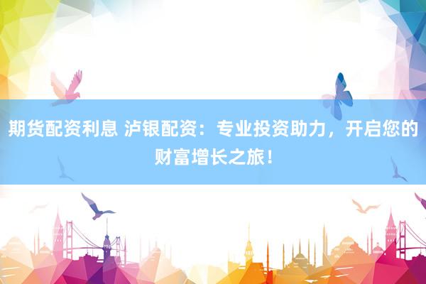 期货配资利息 泸银配资：专业投资助力，开启您的财富增长之旅！