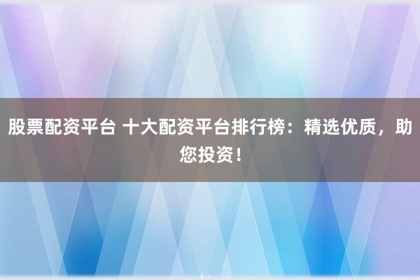 股票配资平台 十大配资平台排行榜：精选优质，助您投资！