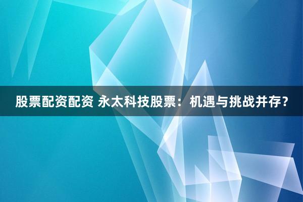 股票配资配资 永太科技股票：机遇与挑战并存？