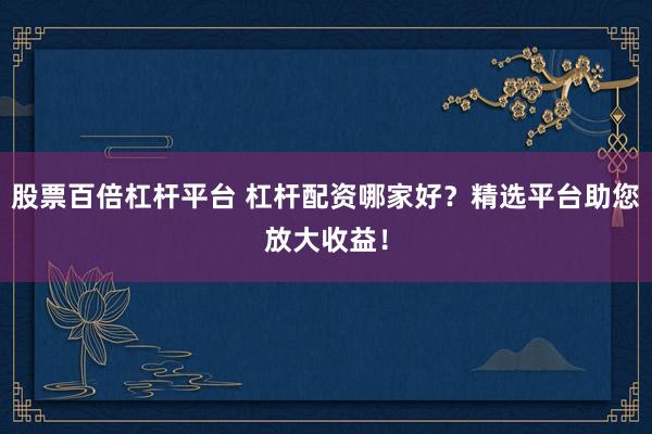 股票百倍杠杆平台 杠杆配资哪家好？精选平台助您放大收益！