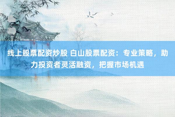 线上股票配资炒股 白山股票配资：专业策略，助力投资者灵活融资，把握市场机遇