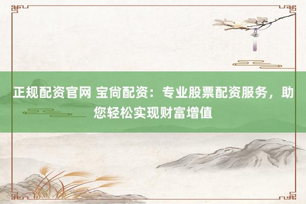 正规配资官网 宝尙配资：专业股票配资服务，助您轻松实现财富增值