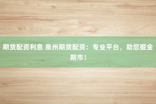 期货配资利息 泉州期货配资：专业平台，助您掘金期市！