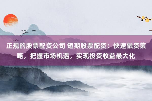 正规的股票配资公司 短期股票配资：快速融资策略，把握市场机遇，实现投资收益最大化