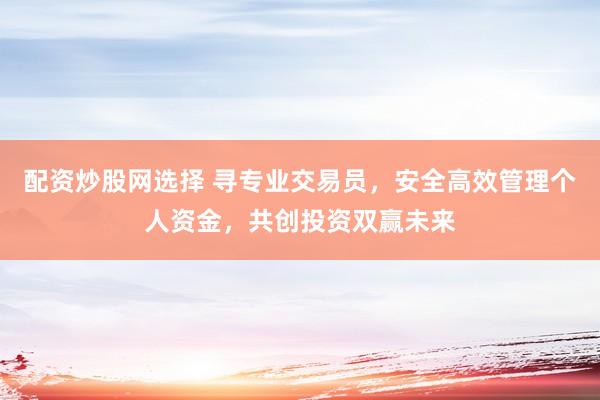 配资炒股网选择 寻专业交易员，安全高效管理个人资金，共创投资双赢未来