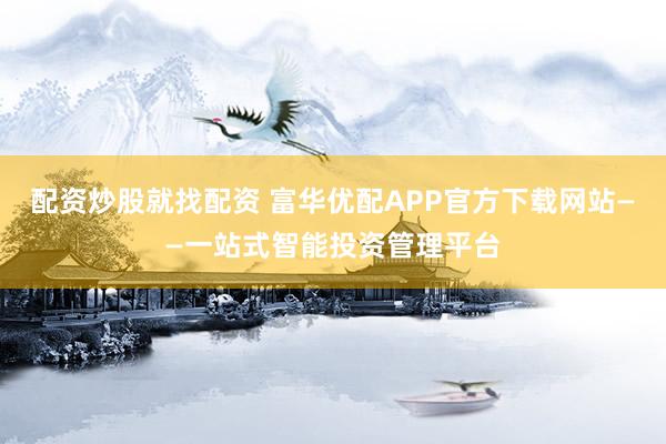 配资炒股就找配资 富华优配APP官方下载网站——一站式智能投资管理平台