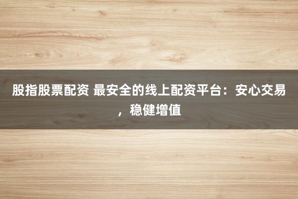 股指股票配资 最安全的线上配资平台：安心交易，稳健增值