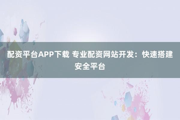 配资平台APP下载 专业配资网站开发：快速搭建安全平台