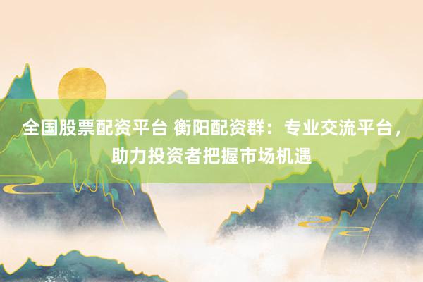 全国股票配资平台 衡阳配资群：专业交流平台，助力投资者把握市场机遇