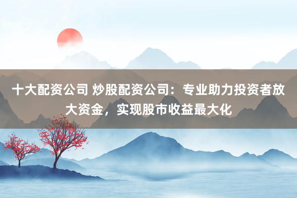十大配资公司 炒股配资公司：专业助力投资者放大资金，实现股市收益最大化