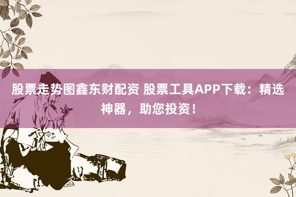 股票走势图鑫东财配资 股票工具APP下载：精选神器，助您投资！