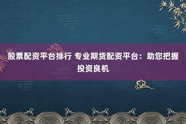 股票配资平台排行 专业期货配资平台：助您把握投资良机