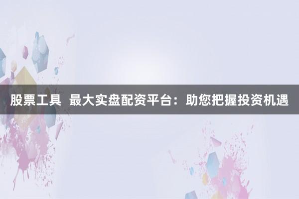 股票工具  最大实盘配资平台：助您把握投资机遇