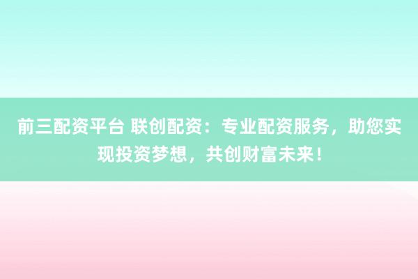 前三配资平台 联创配资：专业配资服务，助您实现投资梦想，共创财富未来！