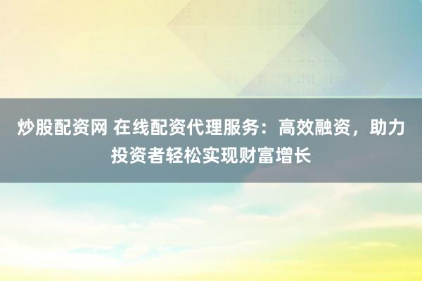 炒股配资网 在线配资代理服务：高效融资，助力投资者轻松实现财富增长