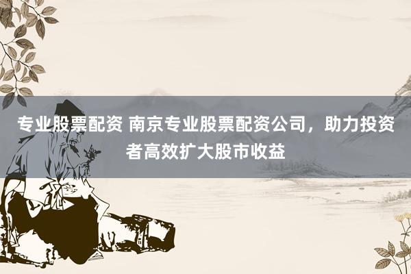 专业股票配资 南京专业股票配资公司，助力投资者高效扩大股市收益