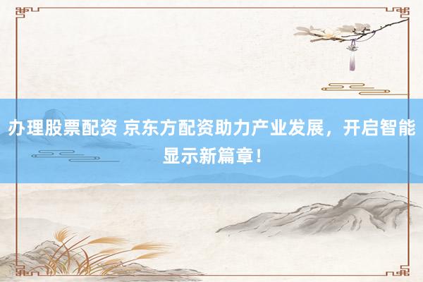 办理股票配资 京东方配资助力产业发展，开启智能显示新篇章！