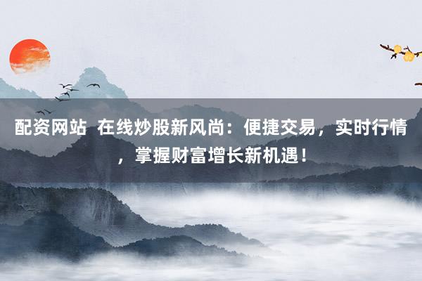配资网站  在线炒股新风尚：便捷交易，实时行情，掌握财富增长新机遇！