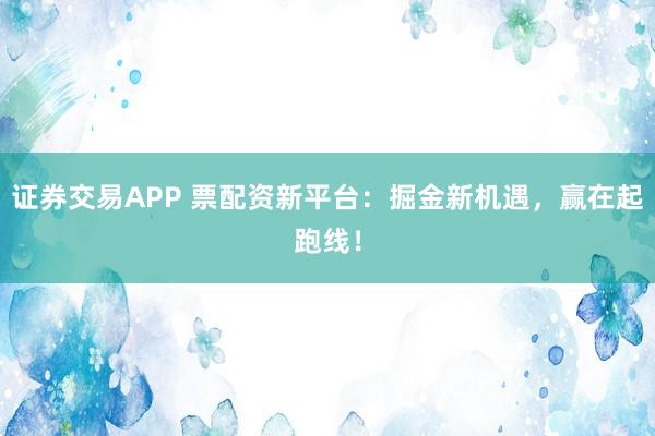 证券交易APP 票配资新平台：掘金新机遇，赢在起跑线！