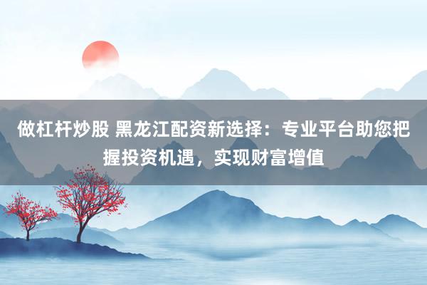 做杠杆炒股 黑龙江配资新选择：专业平台助您把握投资机遇，实现财富增值