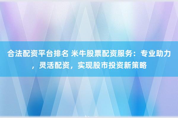 合法配资平台排名 米牛股票配资服务：专业助力，灵活配资，实现股市投资新策略