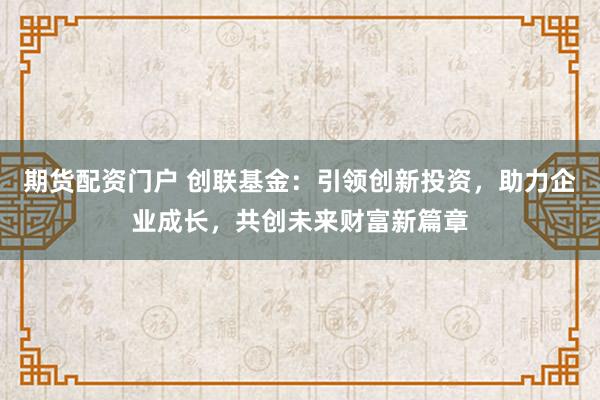 期货配资门户 创联基金：引领创新投资，助力企业成长，共创未来财富新篇章