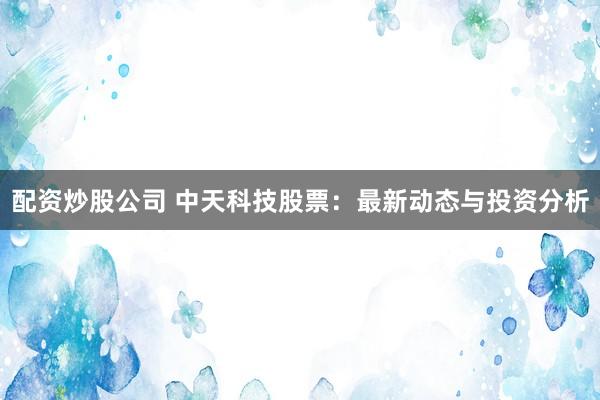 配资炒股公司 中天科技股票：最新动态与投资分析