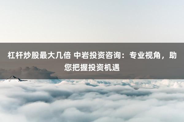 杠杆炒股最大几倍 中岩投资咨询：专业视角，助您把握投资机遇