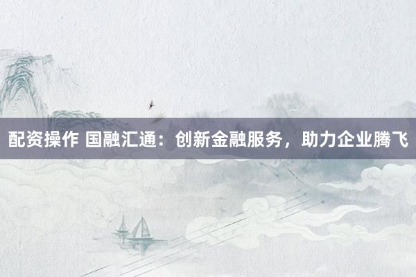 配资操作 国融汇通：创新金融服务，助力企业腾飞