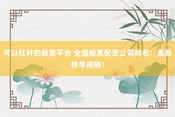 可以杠杆的股票平台 全国股票配资公司排名：最新榜单揭晓！