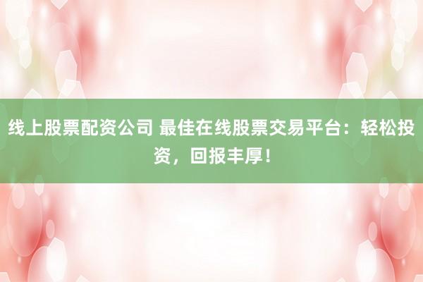 线上股票配资公司 最佳在线股票交易平台：轻松投资，回报丰厚！