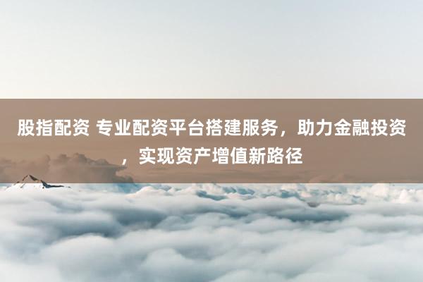 股指配资 专业配资平台搭建服务，助力金融投资，实现资产增值新路径