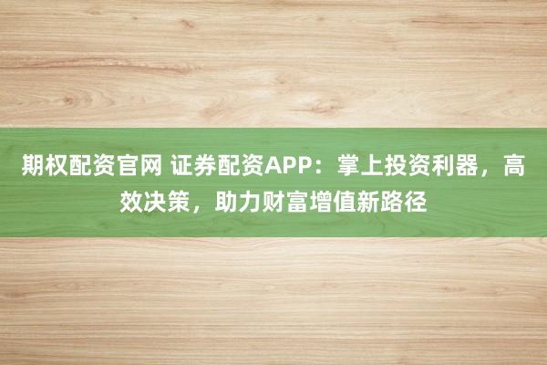 期权配资官网 证券配资APP：掌上投资利器，高效决策，助力财富增值新路径