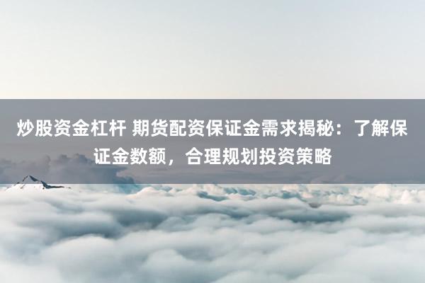 炒股资金杠杆 期货配资保证金需求揭秘：了解保证金数额，合理规划投资策略