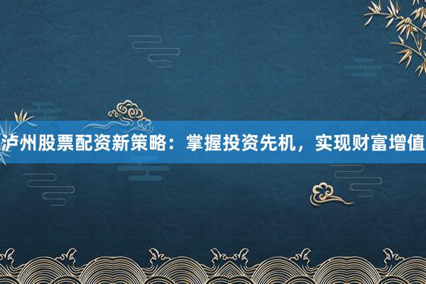 泸州股票配资新策略：掌握投资先机，实现财富增值