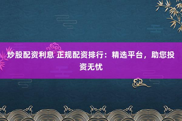 炒股配资利息 正规配资排行：精选平台，助您投资无忧